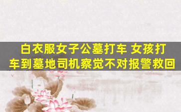 白衣服女子公墓打车 女孩打车到墓地司机察觉不对报警救回